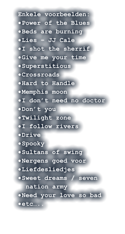 Enkele voorbeelden: ·	Power of the Blues ·	Beds are burning ·	Lies – JJ Cale  ·	I shot the sherrif ·	Give me your time ·	Superstitious ·	Crossroads  ·	Hard to Handle  ·	Memphis moon ·	I don’t need no doctor  ·	Don’t you   ·	Twilight zone ·	I follow rivers ·	Drive ·	Spooky    ·	Sultans of swing ·	Nergens goed voor ·	Liefdesliedjes ·	Sweet dreams / seven nation army ·	Need your love so bad ·	etc…..