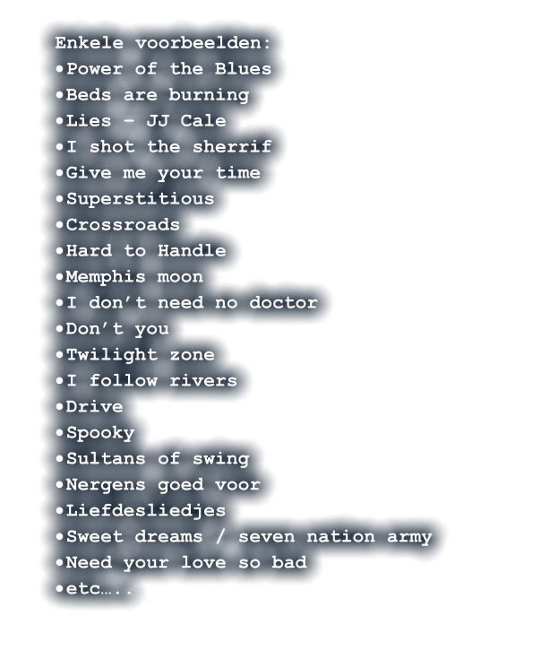 Enkele voorbeelden: ·	Power of the Blues ·	Beds are burning ·	Lies – JJ Cale  ·	I shot the sherrif ·	Give me your time ·	Superstitious ·	Crossroads  ·	Hard to Handle  ·	Memphis moon ·	I don’t need no doctor  ·	Don’t you   ·	Twilight zone ·	I follow rivers ·	Drive ·	Spooky    ·	Sultans of swing ·	Nergens goed voor ·	Liefdesliedjes ·	Sweet dreams / seven nation army ·	Need your love so bad ·	etc…..